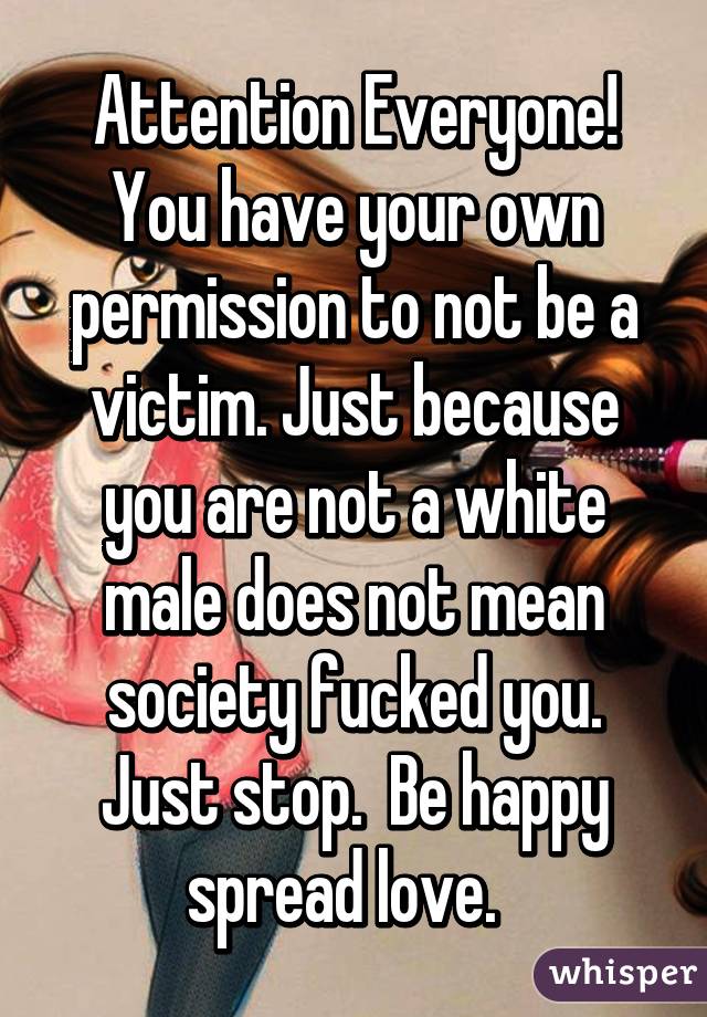 Attention Everyone! You have your own permission to not be a victim. Just because you are not a white male does not mean society fucked you. Just stop.  Be happy spread love.  