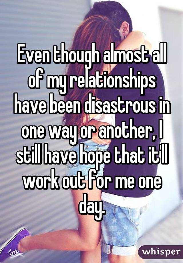 Even though almost all of my relationships have been disastrous in one way or another, I still have hope that it'll work out for me one day.