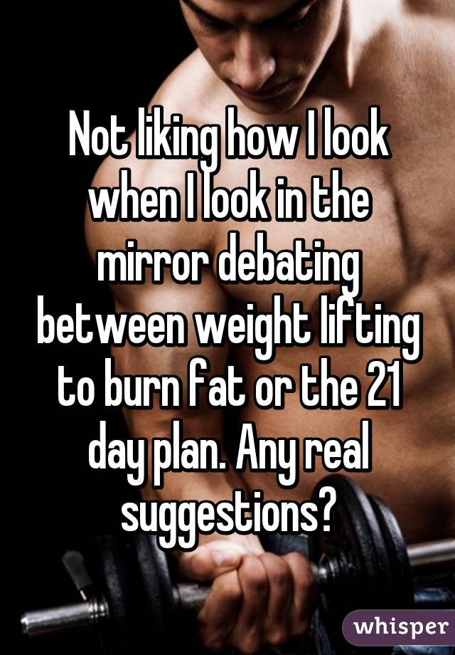 Not liking how I look when I look in the mirror debating between weight lifting to burn fat or the 21 day plan. Any real suggestions?