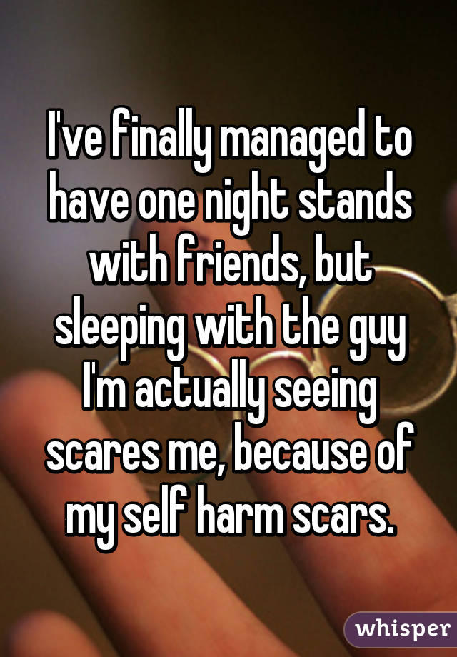 I've finally managed to have one night stands with friends, but sleeping with the guy I'm actually seeing scares me, because of my self harm scars.