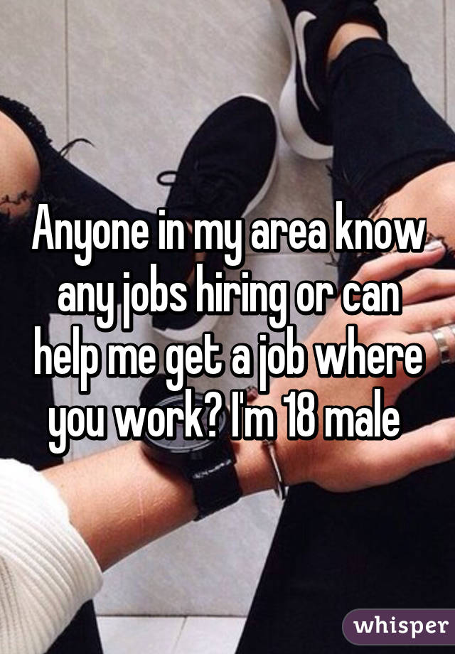 Anyone in my area know any jobs hiring or can help me get a job where you work? I'm 18 male 