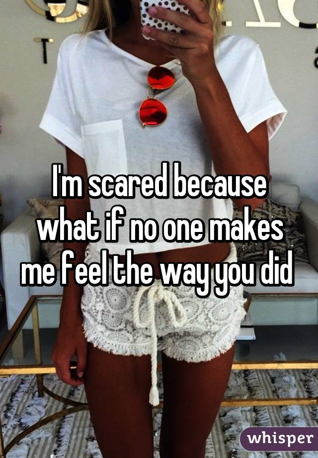 I'm scared because what if no one makes me feel the way you did 