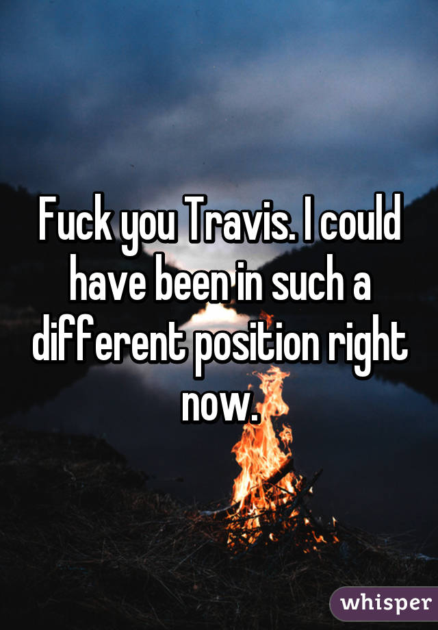 Fuck you Travis. I could have been in such a different position right now.