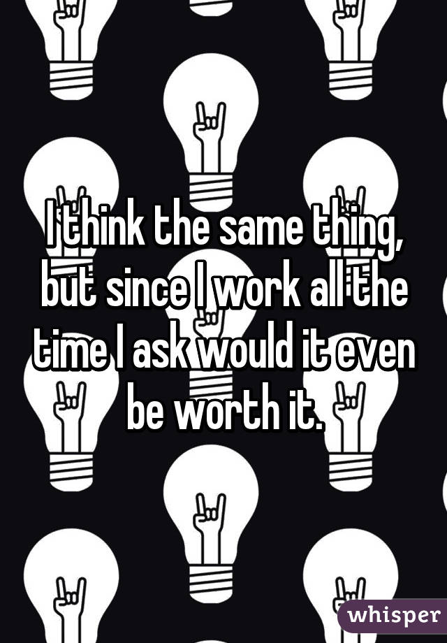 I think the same thing, but since I work all the time I ask would it even be worth it.