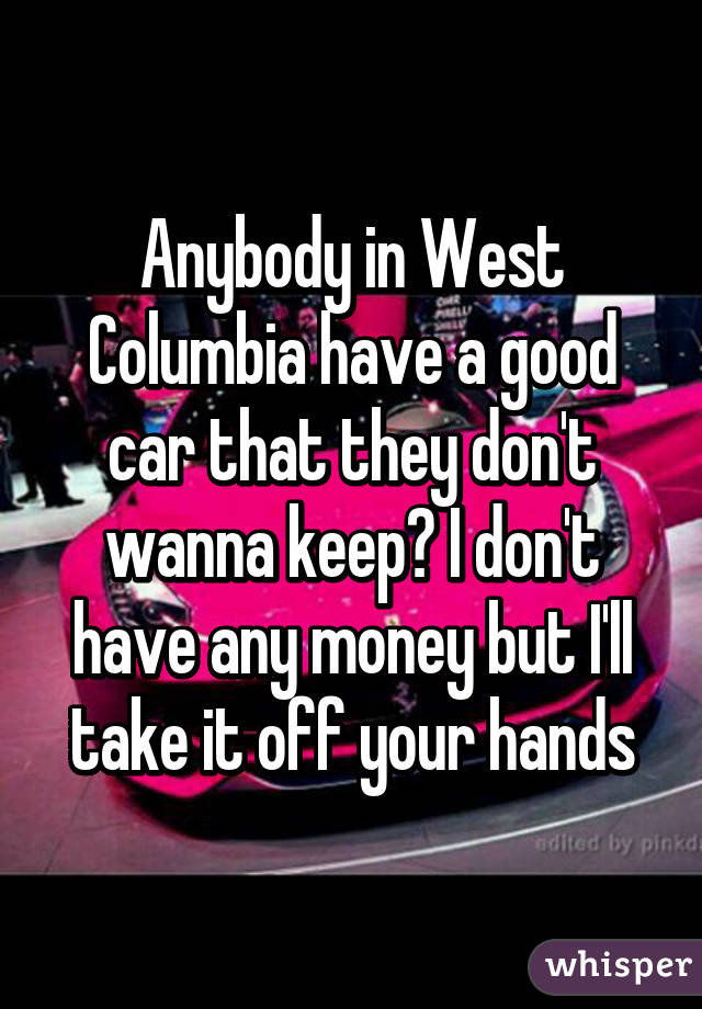 Anybody in West Columbia have a good car that they don't wanna keep? I don't have any money but I'll take it off your hands