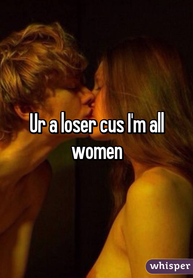 Ur a loser cus I'm all women