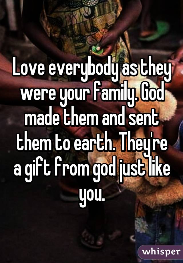 Love everybody as they were your family. God made them and sent them to earth. They're a gift from god just like you.