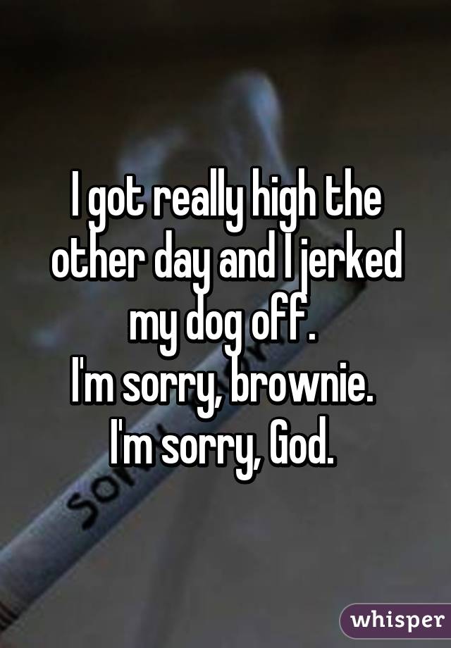 I got really high the other day and I jerked my dog off. 
I'm sorry, brownie. 
I'm sorry, God. 