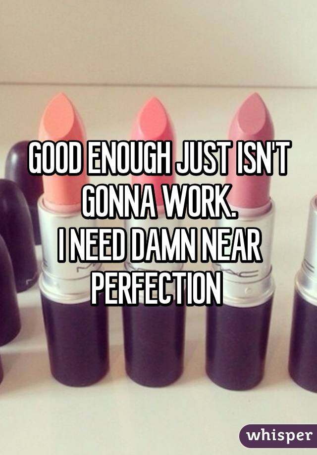 GOOD ENOUGH JUST ISN'T GONNA WORK.
I NEED DAMN NEAR PERFECTION 