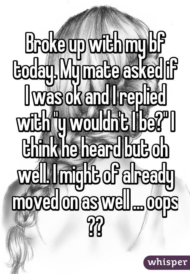 Broke up with my bf today. My mate asked if I was ok and I replied with "y wouldn't I be?" I think he heard but oh well. I might of already moved on as well … oops 🙊🙈