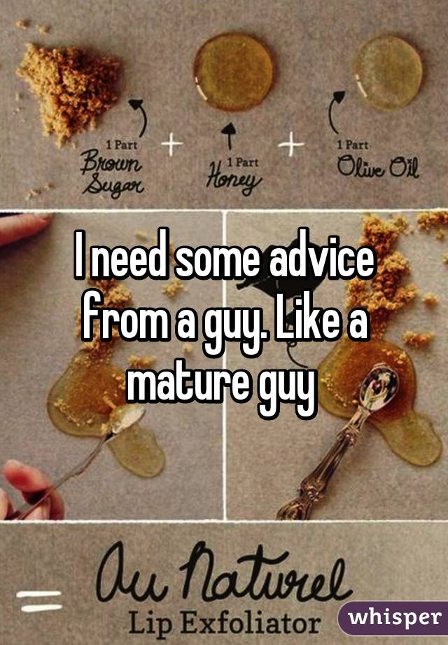 I need some advice from a guy. Like a mature guy 