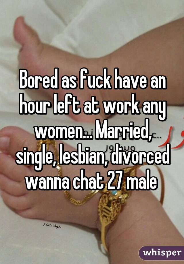 Bored as fuck have an hour left at work any women... Married, single, lesbian, divorced wanna chat 27 male 