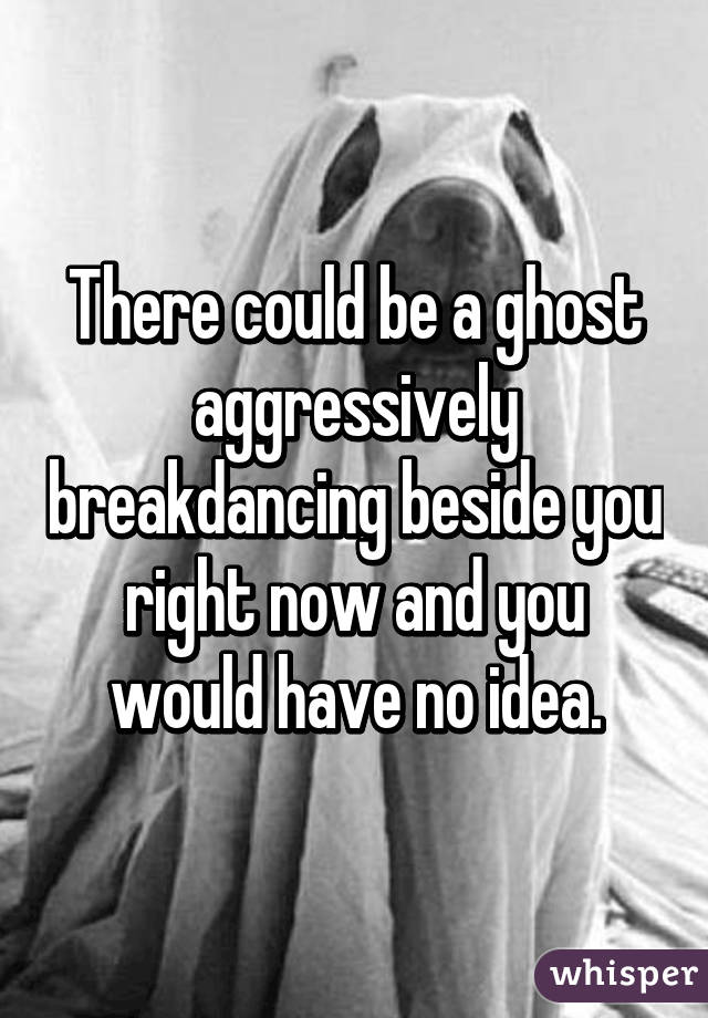 There could be a ghost aggressively breakdancing beside you right now and you would have no idea.