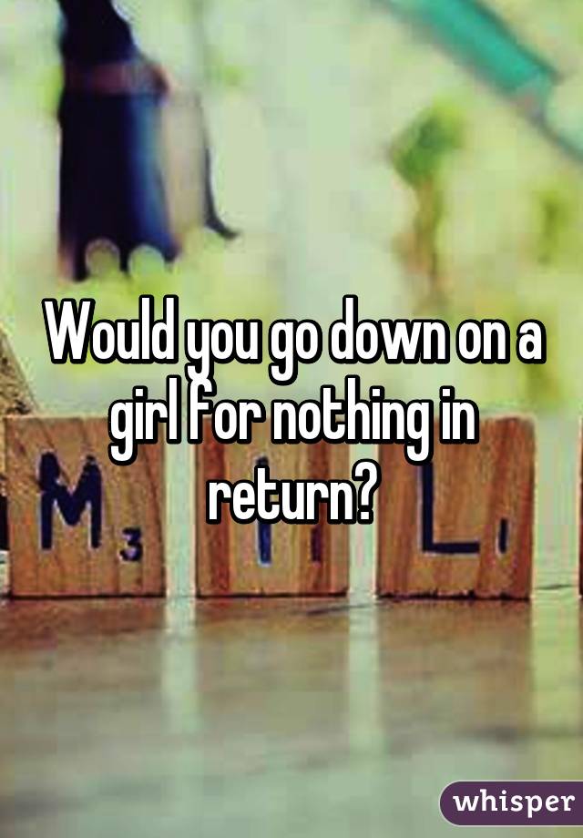 Would you go down on a girl for nothing in return?