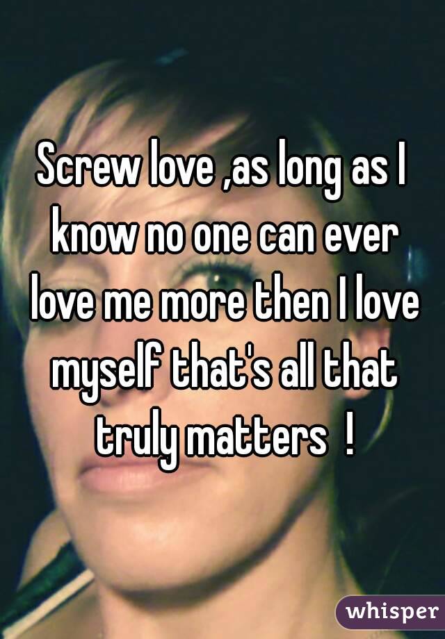 Screw love ,as long as I know no one can ever love me more then I love myself that's all that truly matters  !