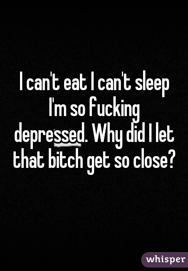 I can't eat I can't sleep I'm so fucking depressed. Why did I let that bitch get so close? 