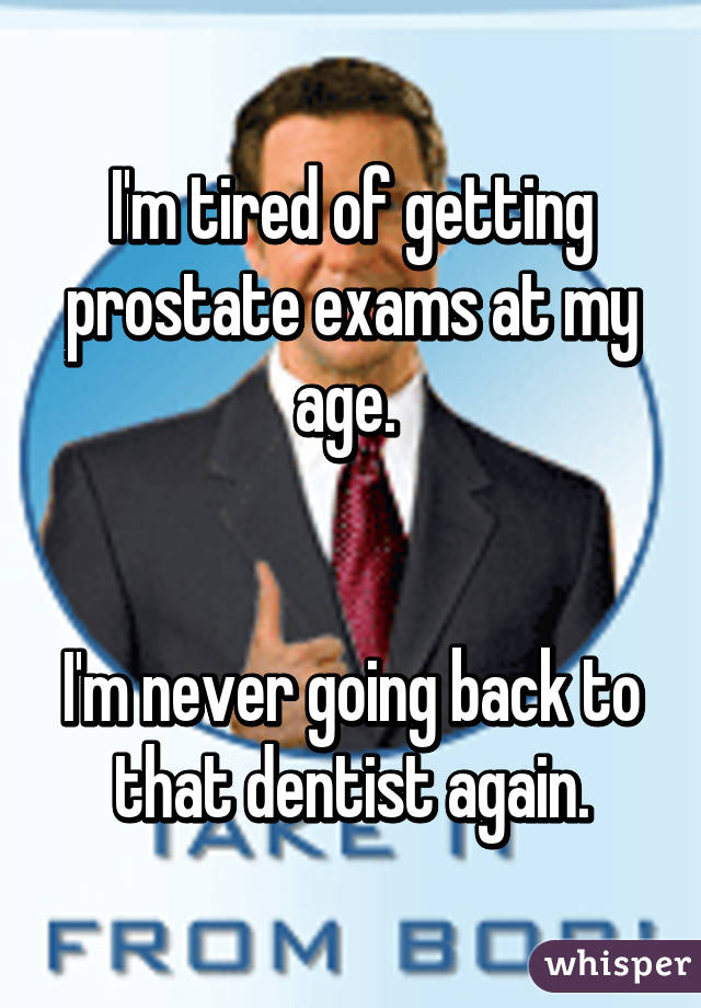 I'm tired of getting prostate exams at my age. 


I'm never going back to that dentist again.