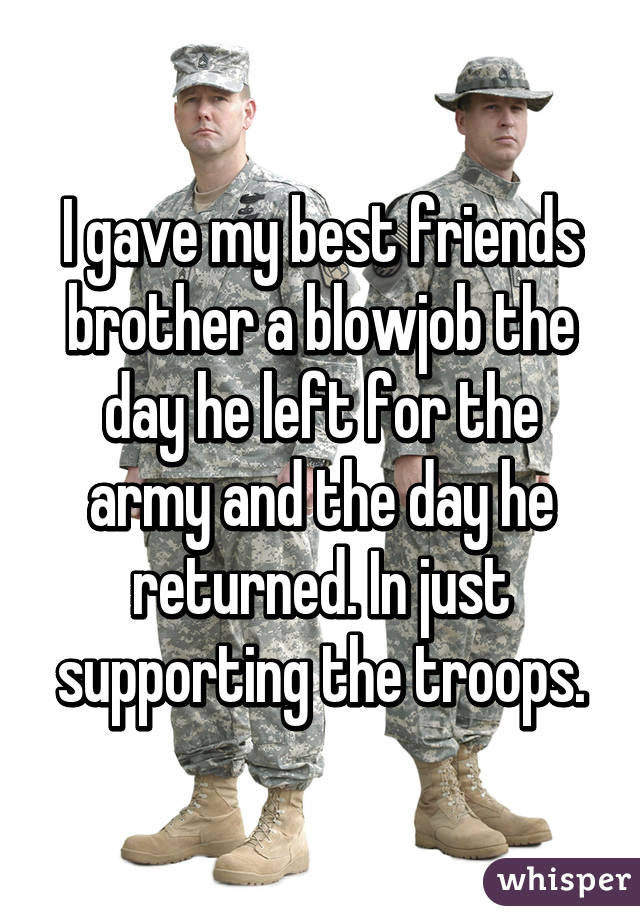 I gave my best friends brother a blowjob the day he left for the army and the day he returned. In just supporting the troops.