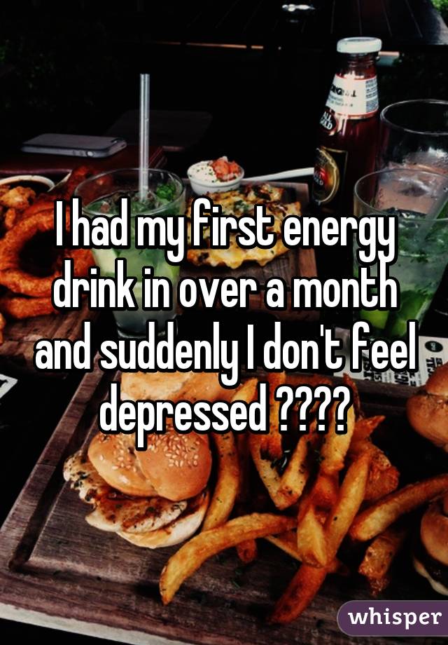 I had my first energy drink in over a month and suddenly I don't feel depressed 😂😂😂😂