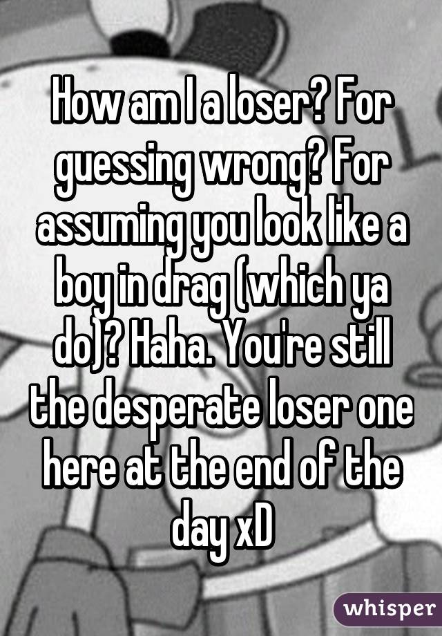 How am I a loser? For guessing wrong? For assuming you look like a boy in drag (which ya do)? Haha. You're still the desperate loser one here at the end of the day xD