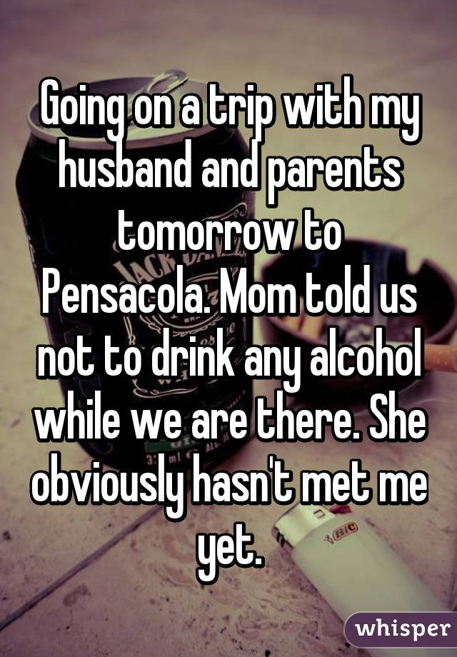 Going on a trip with my husband and parents tomorrow to Pensacola. Mom told us not to drink any alcohol while we are there. She obviously hasn't met me yet.