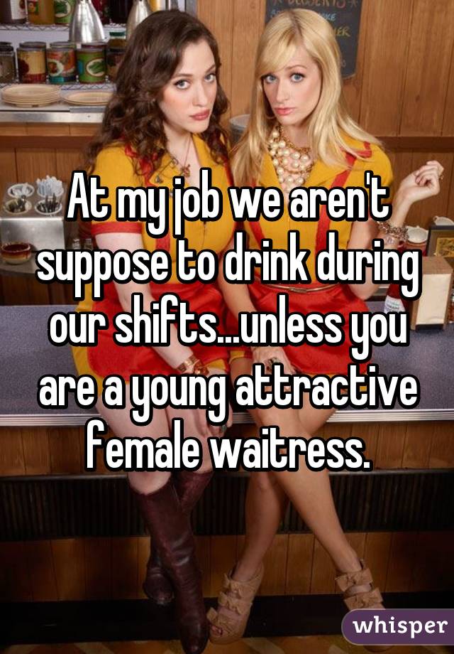 At my job we aren't suppose to drink during our shifts...unless you are a young attractive female waitress.