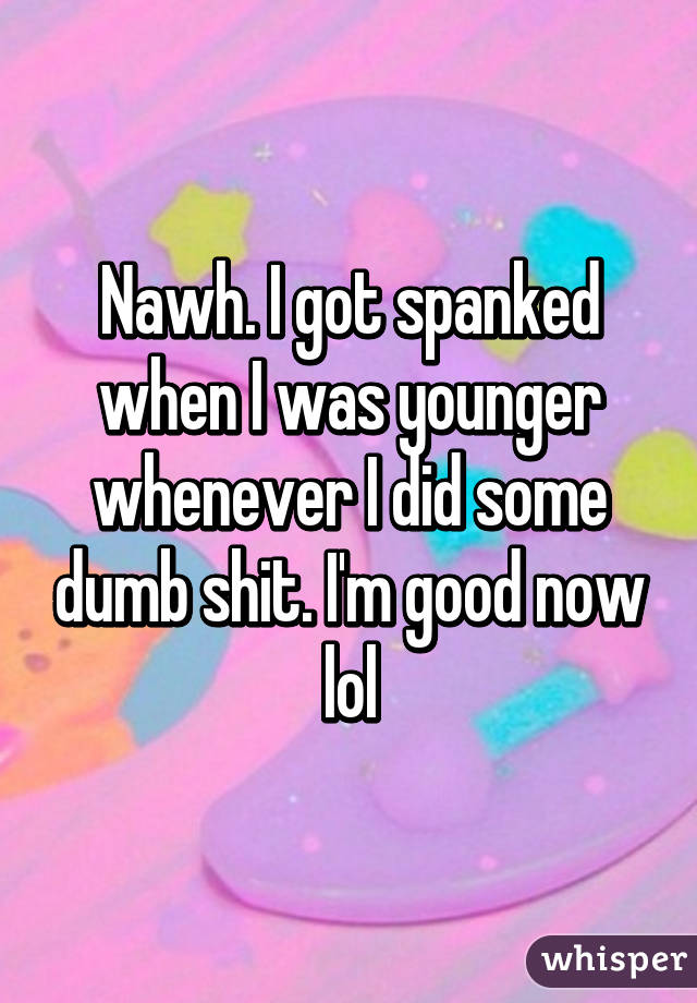 Nawh. I got spanked when I was younger whenever I did some dumb shit. I'm good now lol