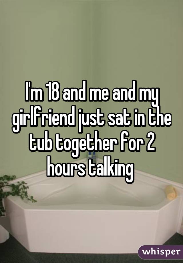 I'm 18 and me and my girlfriend just sat in the tub together for 2 hours talking 