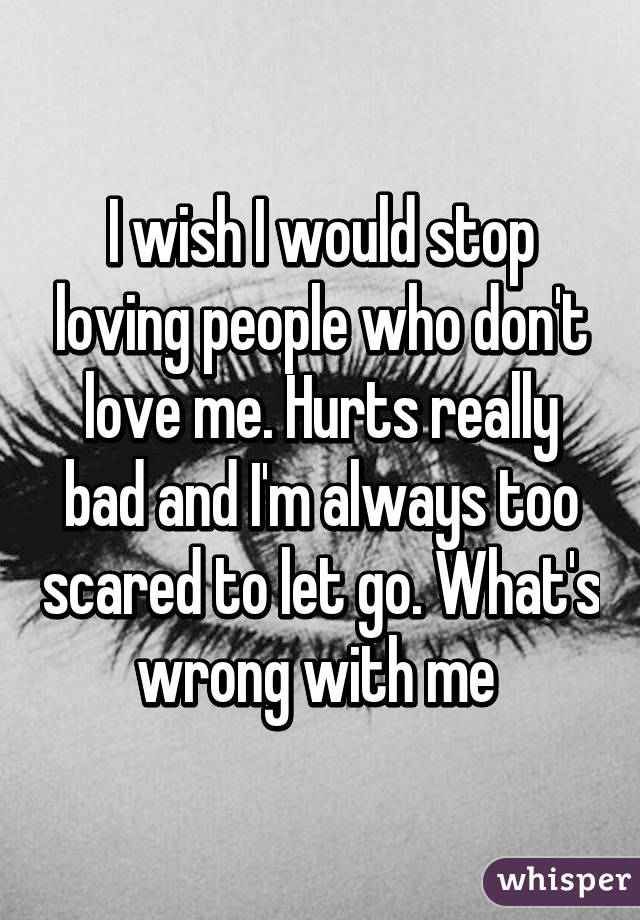 I wish I would stop loving people who don't love me. Hurts really bad and I'm always too scared to let go. What's wrong with me 