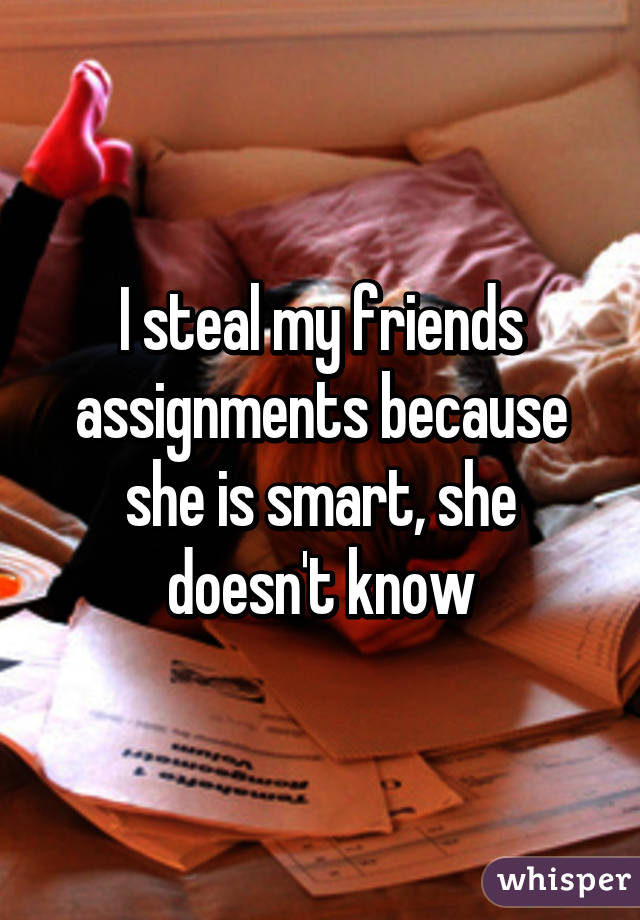 I steal my friends assignments because she is smart, she doesn't know