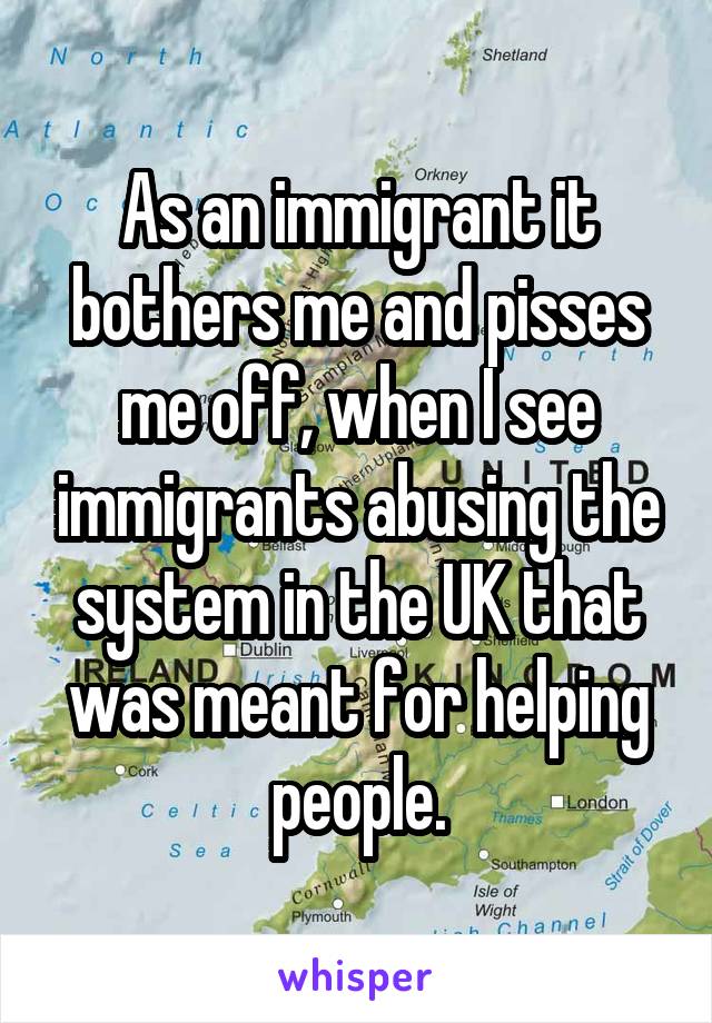 As an immigrant it bothers me and pisses me off, when I see immigrants abusing the system in the UK that was meant for helping people.