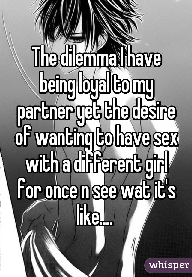 The dilemma I have being loyal to my partner yet the desire of wanting to have sex with a different girl for once n see wat it's like.... 