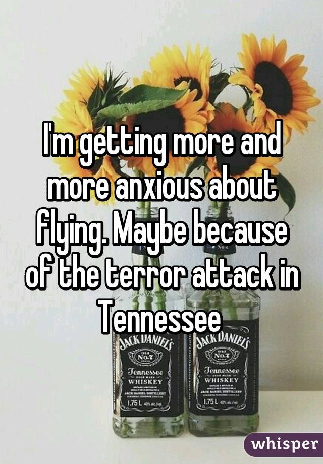 I'm getting more and more anxious about flying. Maybe because of the terror attack in Tennessee 