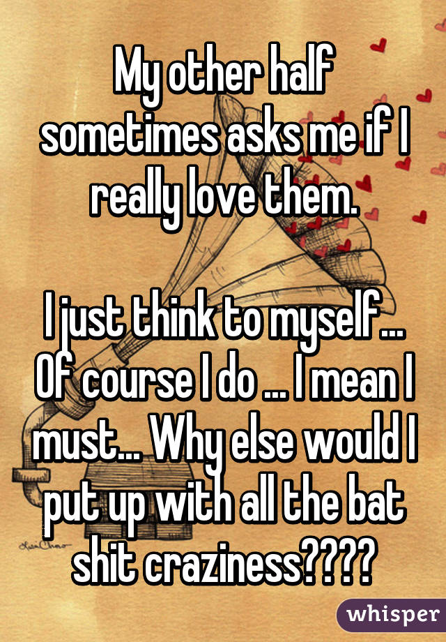 My other half sometimes asks me if I really love them.

I just think to myself... Of course I do ... I mean I must... Why else would I put up with all the bat shit craziness????