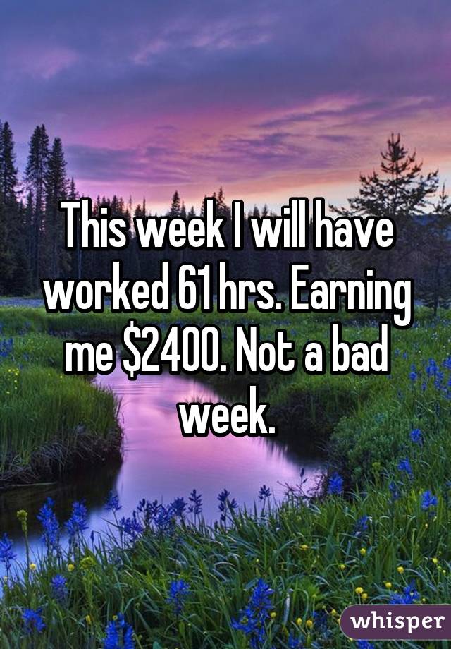 This week I will have worked 61 hrs. Earning me $2400. Not a bad week.