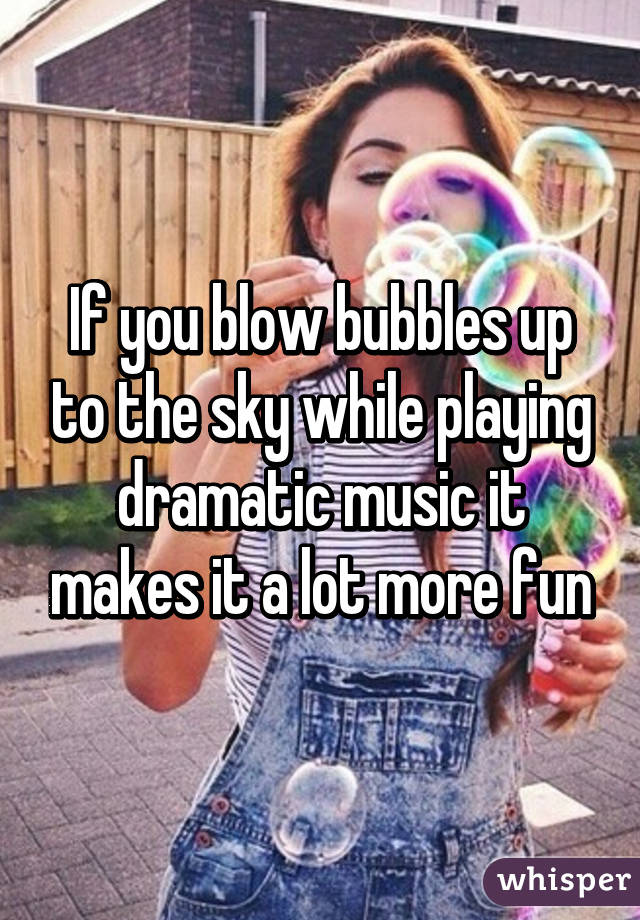 If you blow bubbles up to the sky while playing dramatic music it makes it a lot more fun