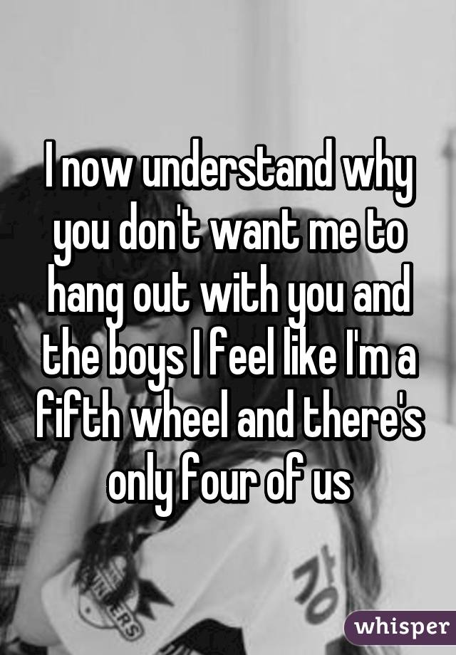 I now understand why you don't want me to hang out with you and the boys I feel like I'm a fifth wheel and there's only four of us