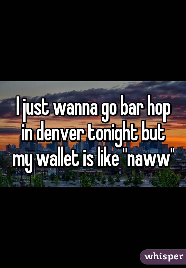 I just wanna go bar hop in denver tonight but my wallet is like "naww"