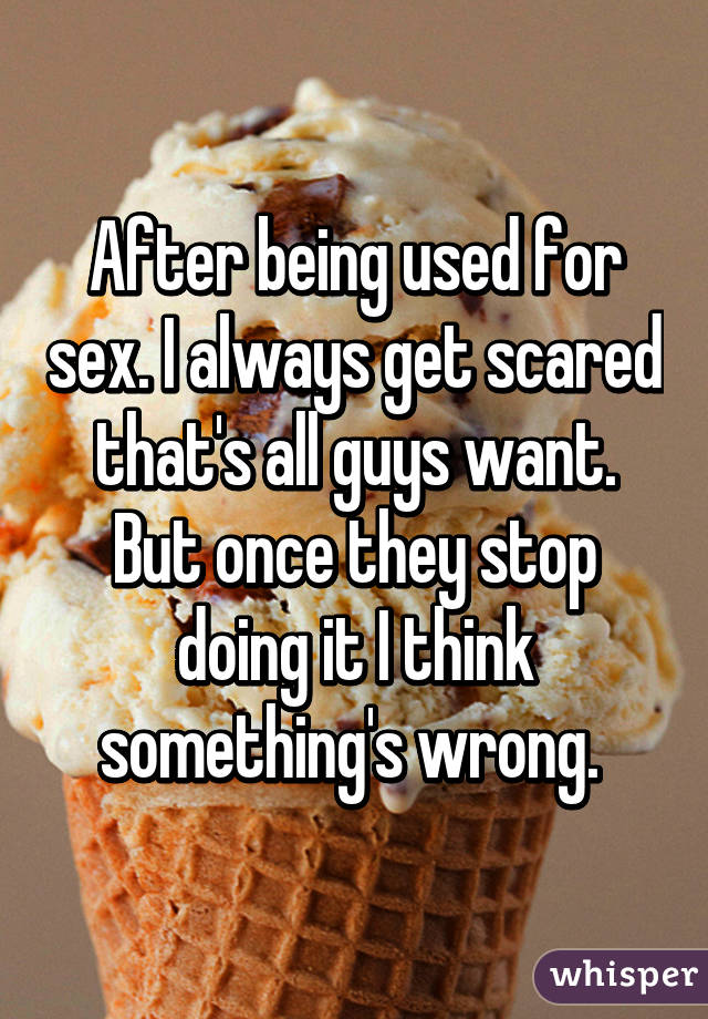 After being used for sex. I always get scared that's all guys want. But once they stop doing it I think something's wrong. 