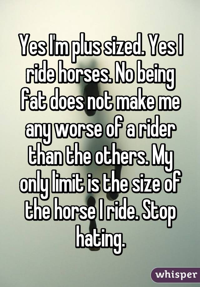 Yes I'm plus sized. Yes I ride horses. No being fat does not make me any worse of a rider than the others. My only limit is the size of the horse I ride. Stop hating.