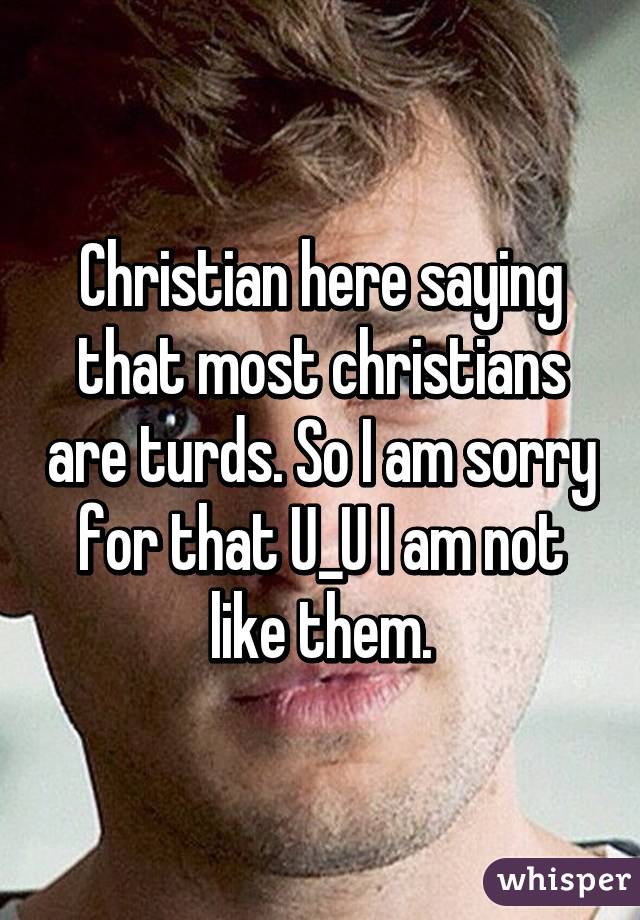 Christian here saying that most christians are turds. So I am sorry for that U_U I am not like them.