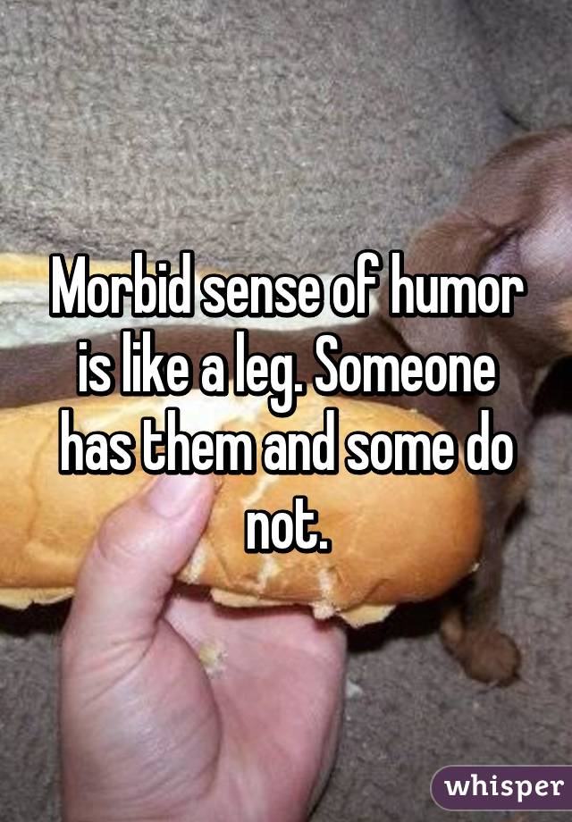 Morbid sense of humor is like a leg. Someone has them and some do not.