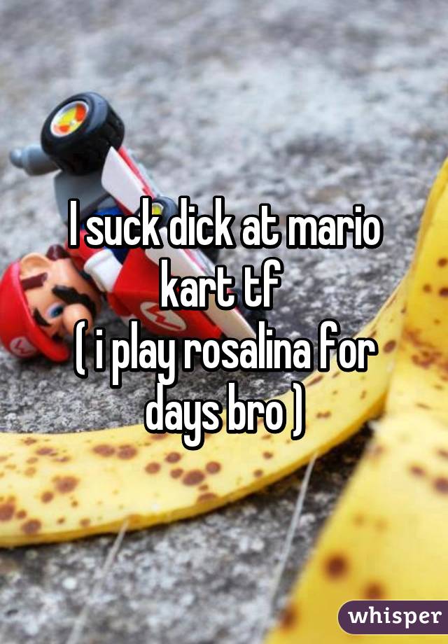 I suck dick at mario kart tf 
( i play rosalina for days bro )