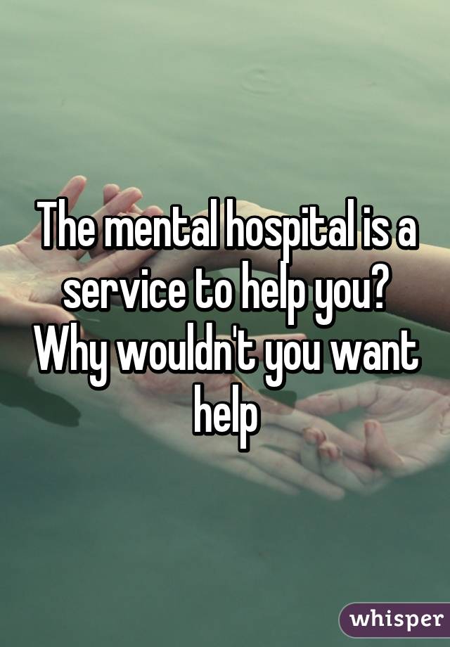 The mental hospital is a service to help you? Why wouldn't you want help