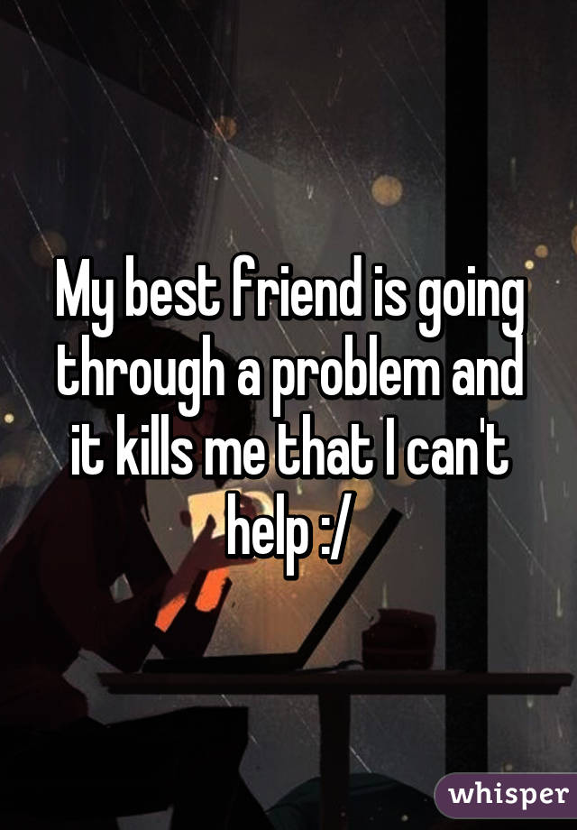 My best friend is going through a problem and it kills me that I can't help :/