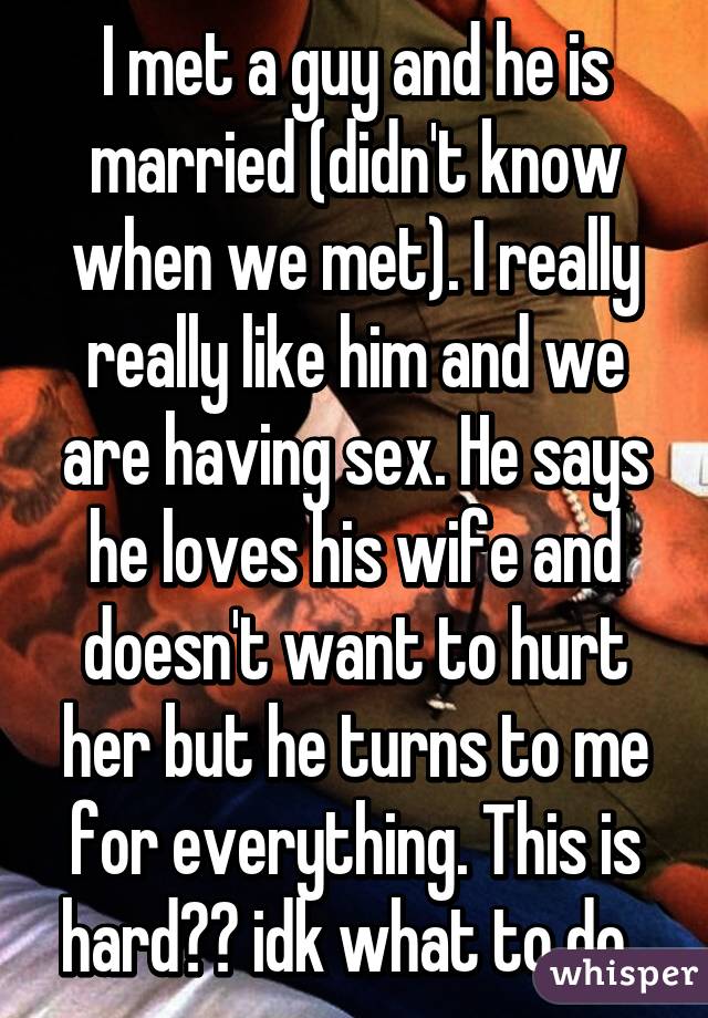 I met a guy and he is married (didn't know when we met). I really really like him and we are having sex. He says he loves his wife and doesn't want to hurt her but he turns to me for everything. This is hard😫😫 idk what to do. 