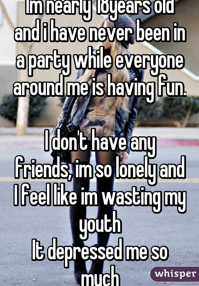 Im nearly 18years old and i have never been in a party while everyone around me is having fun. 
I don't have any friends, im so lonely and I feel like im wasting my youth
It depressed me so much