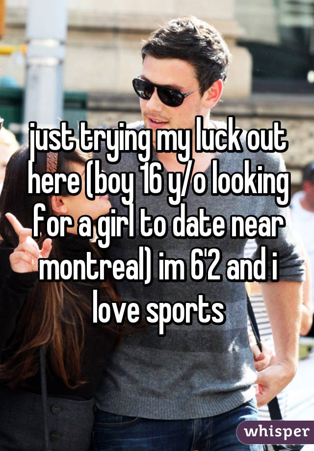 just trying my luck out here (boy 16 y/o looking for a girl to date near montreal) im 6'2 and i love sports