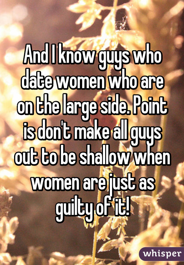 And I know guys who date women who are on the large side. Point is don't make all guys out to be shallow when women are just as guilty of it!