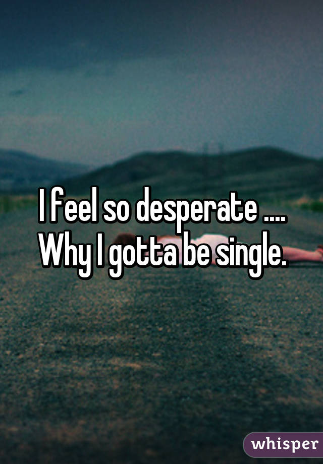 I feel so desperate .... Why I gotta be single.